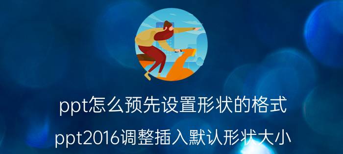 ppt怎么预先设置形状的格式 ppt2016调整插入默认形状大小？